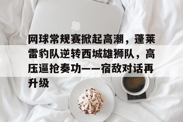 星空体育 -关于网球常规赛掀起高潮，蓬莱雷豹队逆转西城雄狮队，高压逼抢奏功——宿敌对话再升级的信息